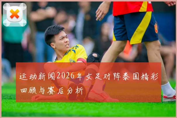 运动新闻2026年女足对阵泰国精彩回顾与赛后分析