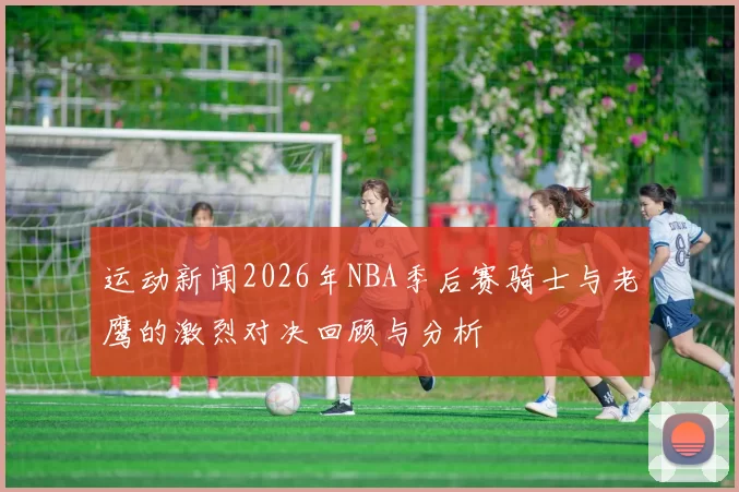 运动新闻2026年NBA季后赛骑士与老鹰的激烈对决回顾与分析