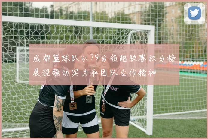 成都篮球队以79分领跑联赛积分榜展现强劲实力和团队合作精神